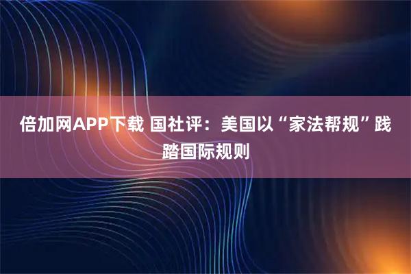 倍加网APP下载 国社评：美国以“家法帮规”践踏国际规则