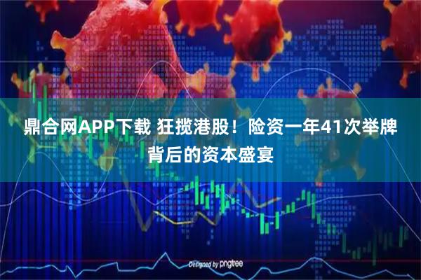 鼎合网APP下载 狂揽港股！险资一年41次举牌背后的资本盛宴