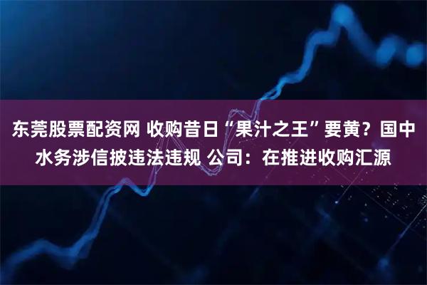 东莞股票配资网 收购昔日“果汁之王”要黄？国中水务涉信披违法违规 公司：在推进收购汇源