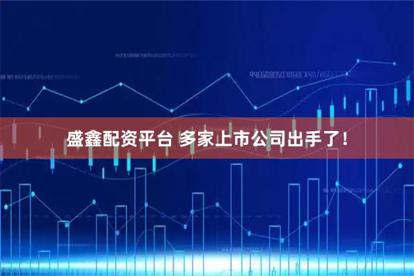 盛鑫配资平台 多家上市公司出手了！