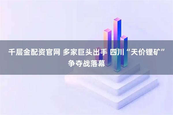 千层金配资官网 多家巨头出手 四川“天价锂矿”争夺战落幕
