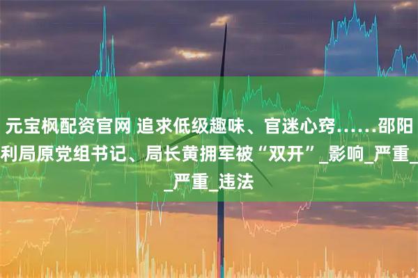 元宝枫配资官网 追求低级趣味、官迷心窍……邵阳市水利局原党组书记、局长黄拥军被“双开”_影响_严重_违法