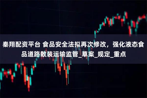秦翔配资平台 食品安全法拟再次修改，强化液态食品道路散装运输监管_草案_规定_重点