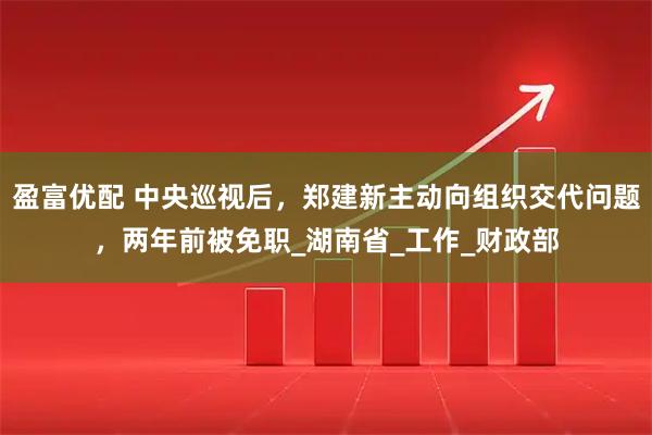 盈富优配 中央巡视后，郑建新主动向组织交代问题，两年前被免职_湖南省_工作_财政部