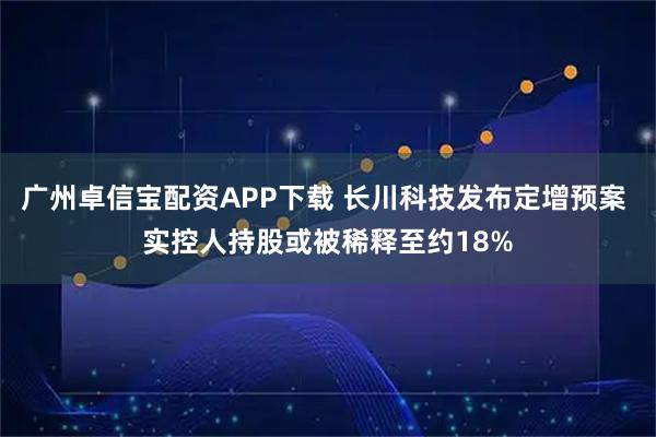 广州卓信宝配资APP下载 长川科技发布定增预案 实控人持股或被稀释至约18%