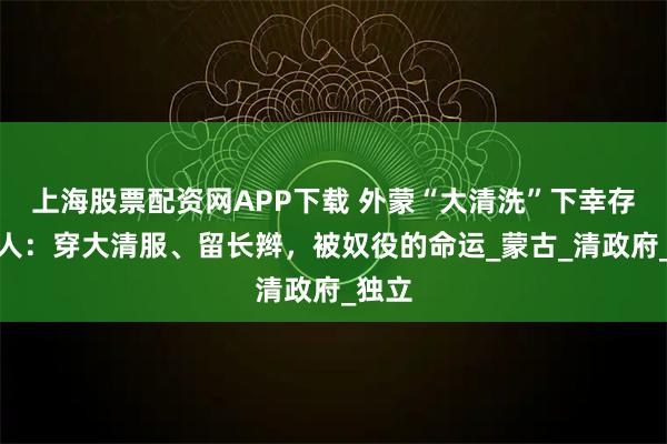上海股票配资网APP下载 外蒙“大清洗”下幸存的汉人：穿大清服、留长辫，被奴役的命运_蒙古_清政府_独立