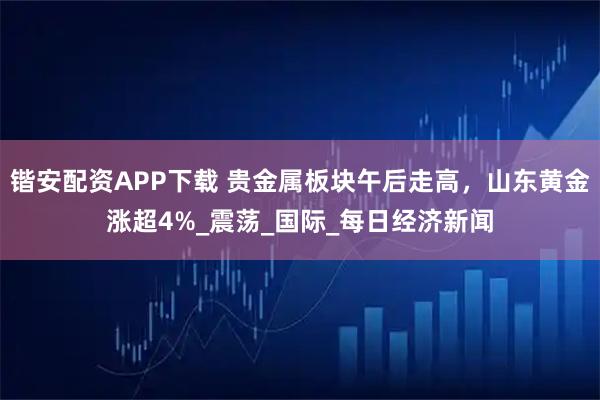 锴安配资APP下载 贵金属板块午后走高，山东黄金涨超4%_震荡_国际_每日经济新闻