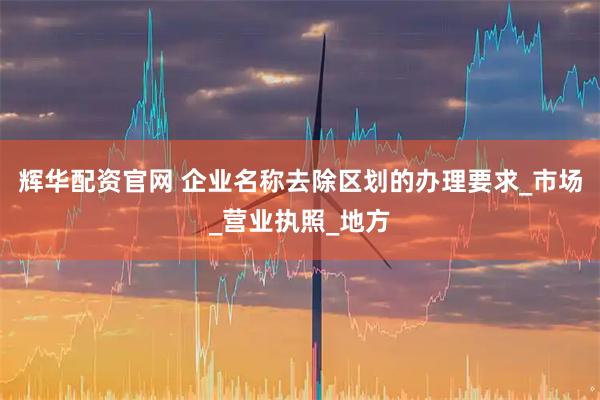 辉华配资官网 企业名称去除区划的办理要求_市场_营业执照_地方
