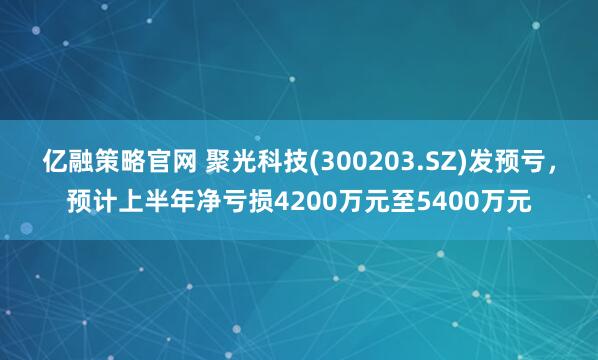亿融策略官网 聚光科技(300203.SZ)发预亏，预计上半年净亏损4200万元至5400万元