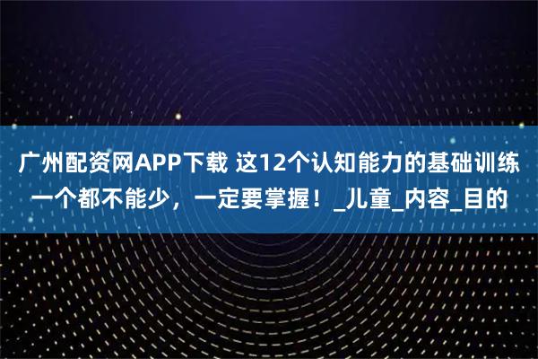广州配资网APP下载 这12个认知能力的基础训练一个都不能少，一定要掌握！_儿童_内容_目的