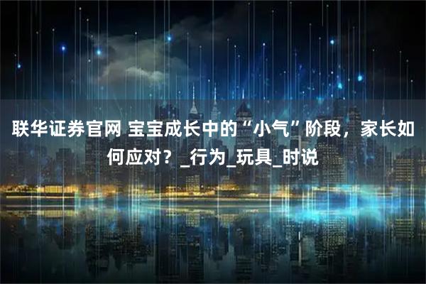 联华证券官网 宝宝成长中的“小气”阶段，家长如何应对？_行为_玩具_时说