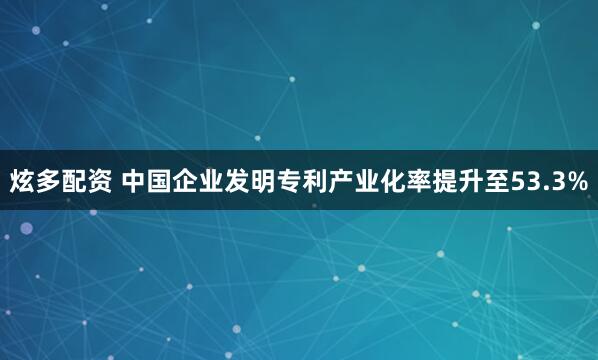 炫多配资 中国企业发明专利产业化率提升至53.3%