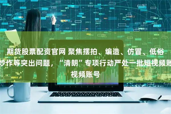 期货股票配资官网 聚焦摆拍、编造、仿冒、低俗、炒作等突出问题，“清朗”专项行动严处一批短视频账号