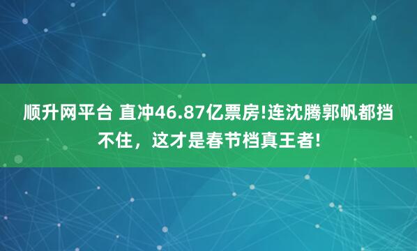 顺升网平台 直冲46.87亿票房!连沈腾郭帆都挡不住，这才是春节档真王者!