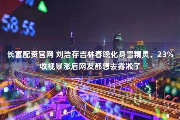 长富配资官网 刘浩存吉林春晚化身雪精灵,23%收视暴涨后网友都想去雾凇了