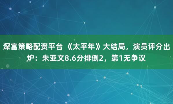 深富策略配资平台 《太平年》大结局，演员评分出炉：朱亚文8.6分排倒2，第1无争议