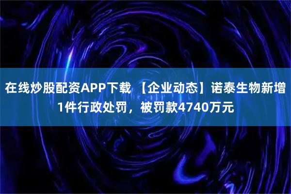 在线炒股配资APP下载 【企业动态】诺泰生物新增1件行政处罚，被罚款4740万元