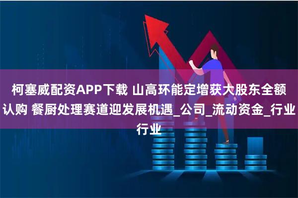 柯塞威配资APP下载 山高环能定增获大股东全额认购 餐厨处理赛道迎发展机遇_公司_流动资金_行业