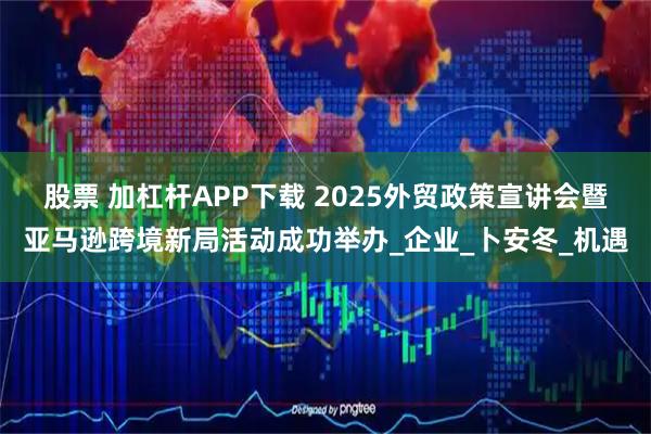 股票 加杠杆APP下载 2025外贸政策宣讲会暨亚马逊跨境新局活动成功举办_企业_卜安冬_机遇