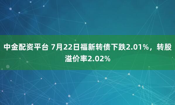中金配资平台 7月22日福新转债下跌2.01%，转股溢价率2.02%
