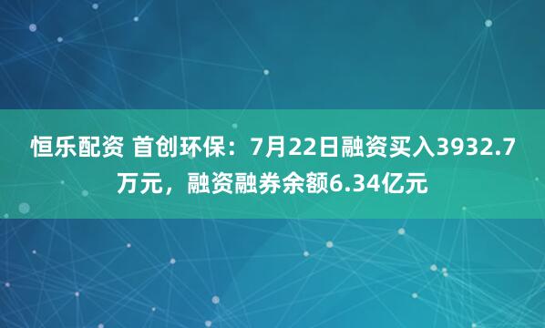 恒乐配资 首创环保：7月22日融资买入3932.7万元，融资融券余额6.34亿元