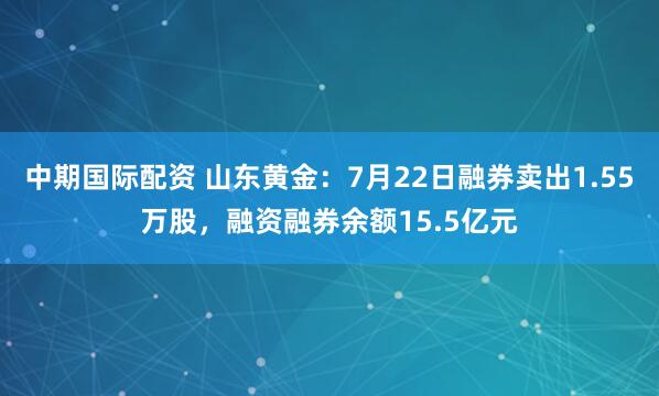 中期国际配资 山东黄金：7月22日融券卖出1.55万股，融资融券余额15.5亿元