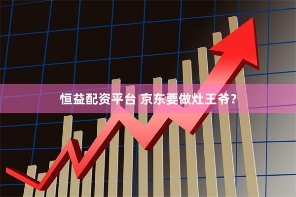 恒益配资平台 京东要做灶王爷？
