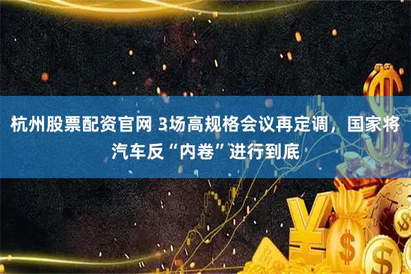 杭州股票配资官网 3场高规格会议再定调，国家将汽车反“内卷”进行到底