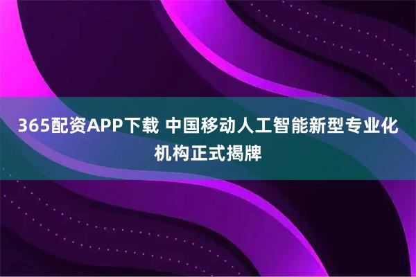 365配资APP下载 中国移动人工智能新型专业化机构正式揭牌
