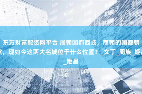 东方财富配资网平台 周朝国都西岐，商朝的国都朝歌，现如今这两大名城位于什么位置？_文丁_周族_姬昌