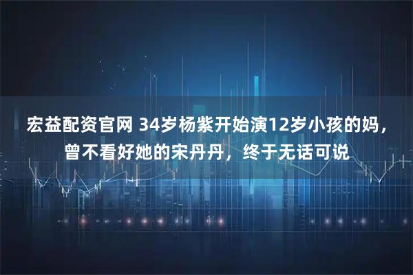 宏益配资官网 34岁杨紫开始演12岁小孩的妈，曾不看好她的宋丹丹，终于无话可说