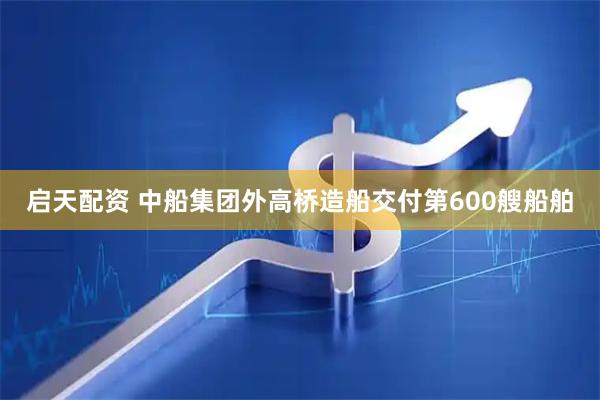 启天配资 中船集团外高桥造船交付第600艘船舶