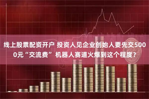 线上股票配资开户 投资人见企业创始人要先交5000元“交流费” 机器人赛道火爆到这个程度？