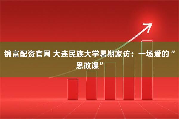 锦富配资官网 大连民族大学暑期家访：一场爱的“思政课”
