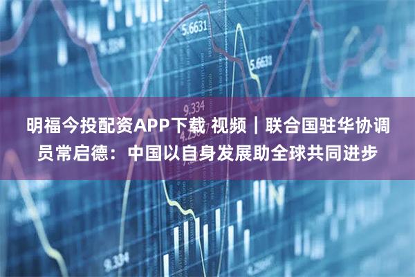 明福今投配资APP下载 视频｜联合国驻华协调员常启德：中国以自身发展助全球共同进步