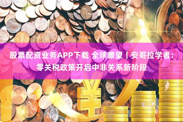 股票配资业务APP下载 全球瞭望｜安哥拉学者：零关税政策开启中非关系新阶段