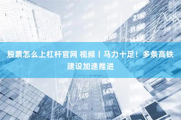 股票怎么上杠杆官网 视频丨马力十足！多条高铁建设加速推进
