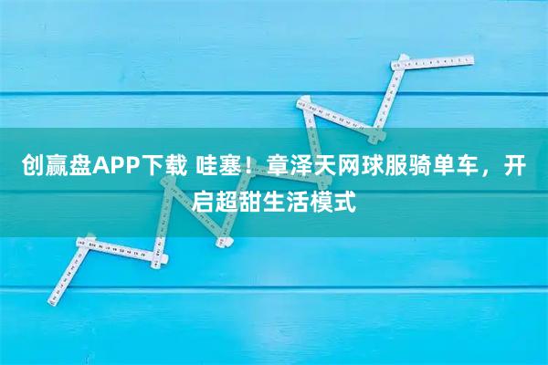 创赢盘APP下载 哇塞！章泽天网球服骑单车，开启超甜生活模式