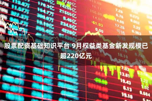 股票配资基础知识平台 9月权益类基金新发规模已超220亿元