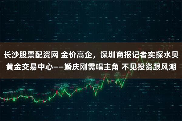 长沙股票配资网 金价高企，深圳商报记者实探水贝黄金交易中心——婚庆刚需唱主角 不见投资跟风潮