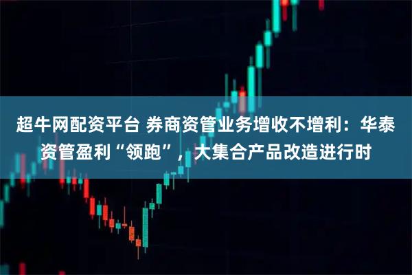 超牛网配资平台 券商资管业务增收不增利：华泰资管盈利“领跑”，大集合产品改造进行时