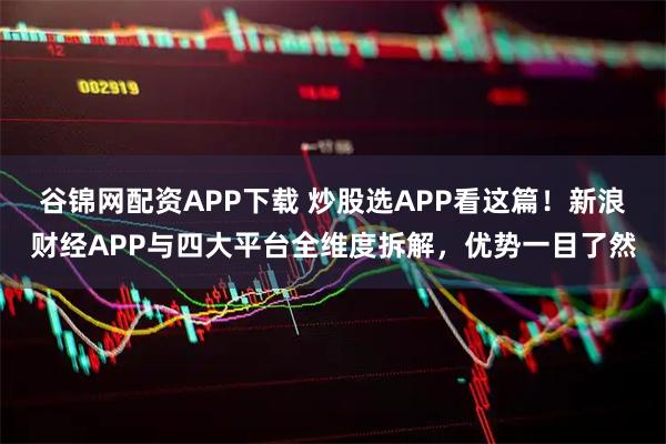 谷锦网配资APP下载 炒股选APP看这篇！新浪财经APP与四大平台全维度拆解，优势一目了然