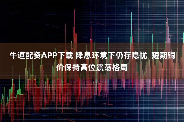 牛道配资APP下载 降息环境下仍存隐忧  短期铜价保持高位震荡格局