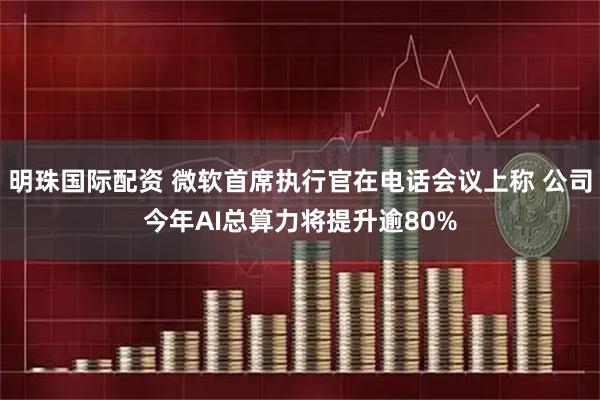 明珠国际配资 微软首席执行官在电话会议上称 公司今年AI总算力将提升逾80%