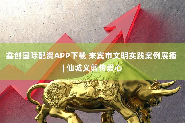 鑫创国际配资APP下载 来宾市文明实践案例展播 | 仙城义剪传爱心